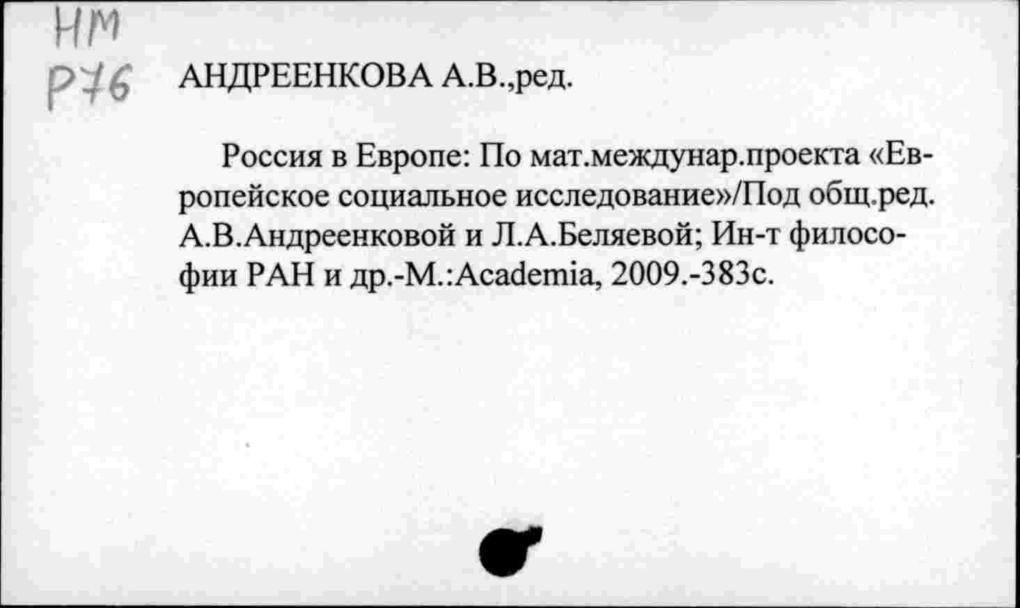 ﻿АНДРЕЕНКОВА А.В.,ред.
Россия в Европе: По мат.междунар.проекта «Европейское социальное исследование»/Под общ.ред. А.В.Андреенковой и Л.А.Беляевой; Ин-т философии РАН и др.-М.:Academia, 2009.-383с.